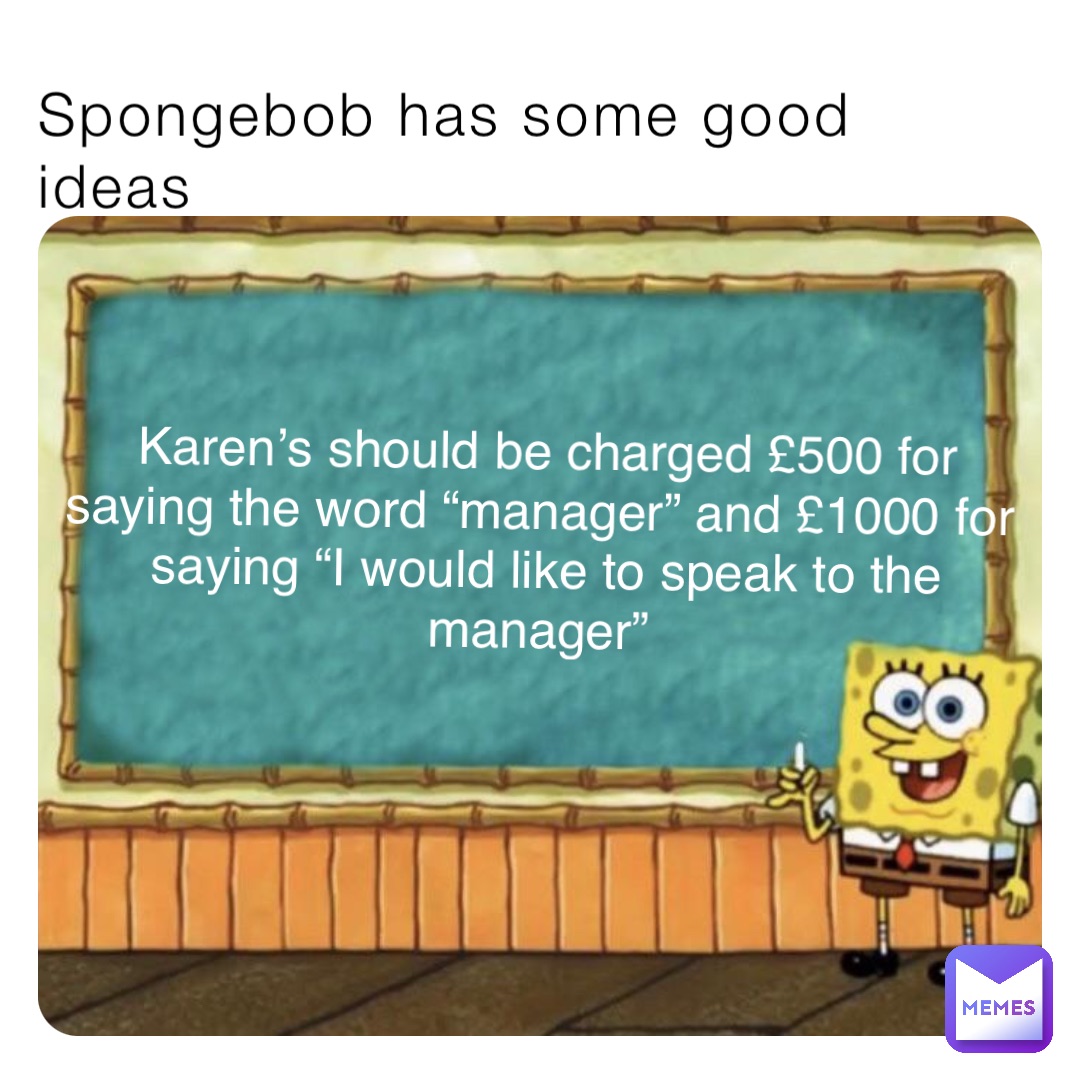 Spongebob has some good ideas Karen’s should be charged £500 for saying the word “manager” and £1000 for saying “I would like to speak to the manager”