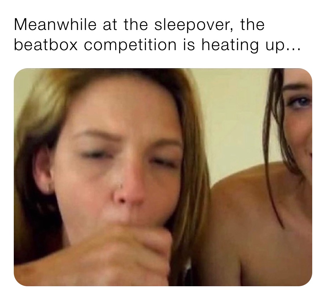 Meanwhile at the sleepover, the beatbox competition is heating up... |  @x42jzn9vrz | Memes