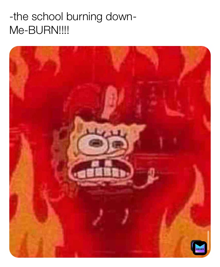-the school burning down-
Me-BURN!!!!