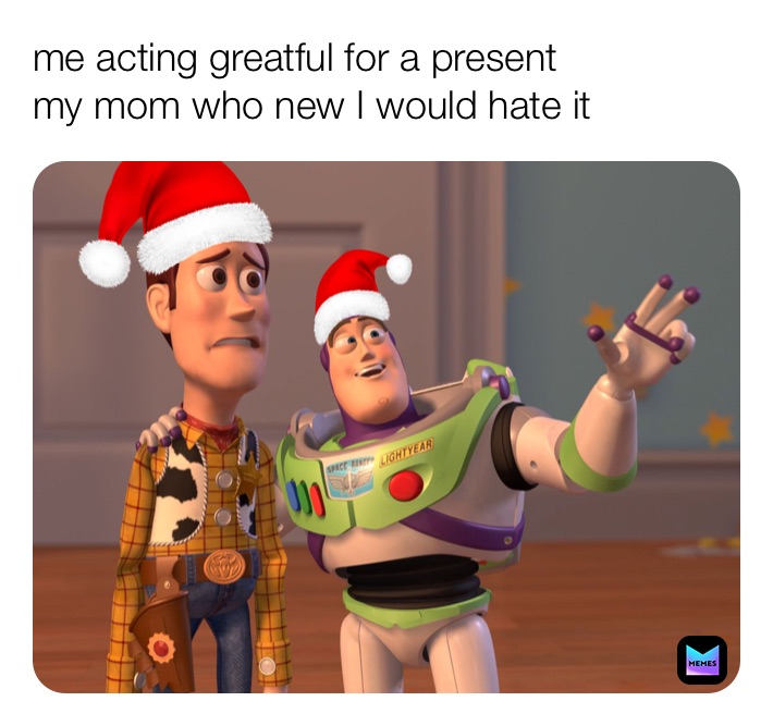 me acting greatful for a present 
my mom who new I would hate it