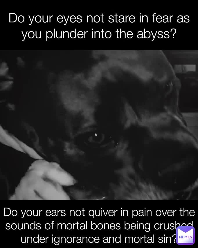 Do your eyes not stare in fear as you plunder into the abyss? Do your