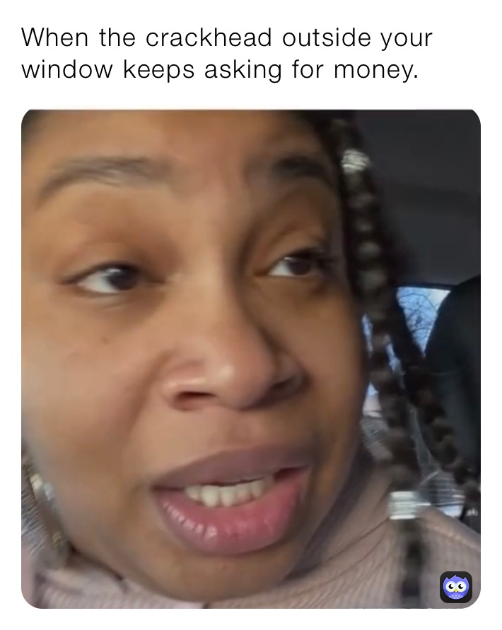 When the crackhead outside your window keeps asking for money.