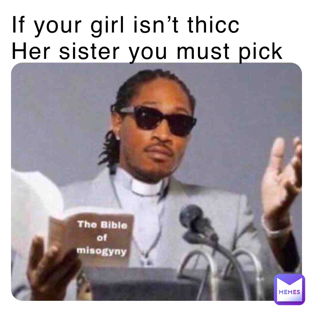 If your girl isn’t thicc
Her sister you must pick