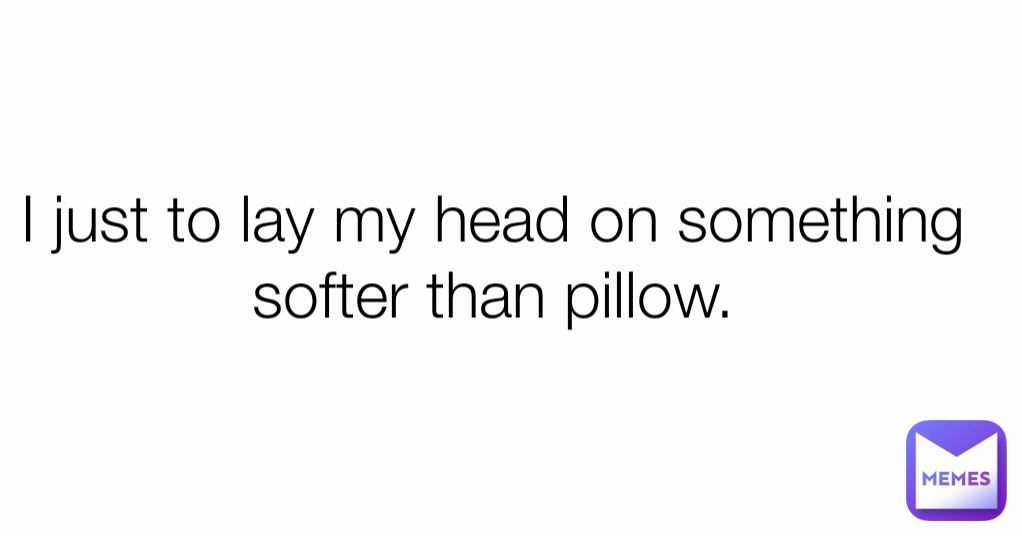 I just to lay my head on something softer than pillow.