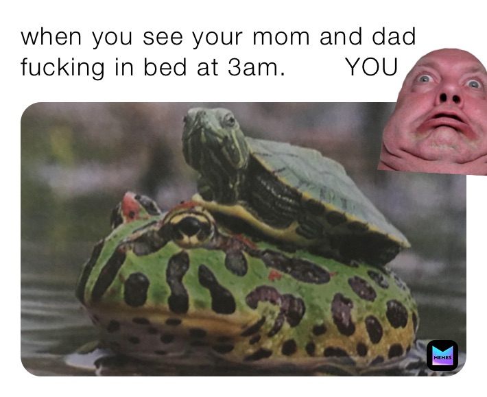 when you see your mom and dad fucking in bed at 3am.       YOU