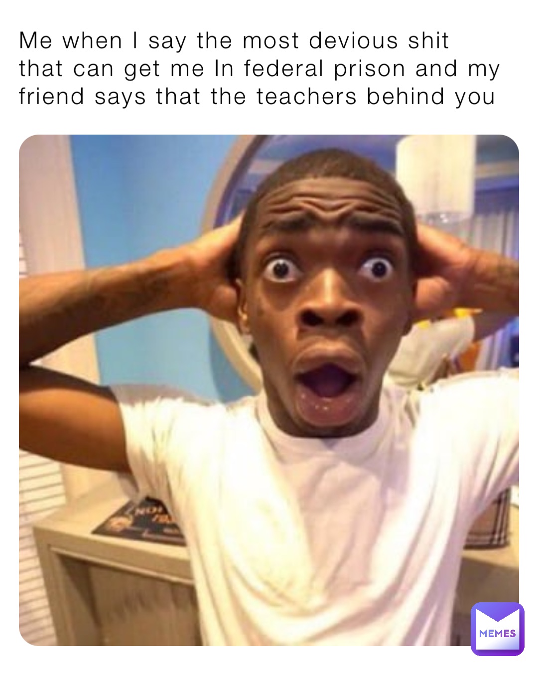 Me when I say the most devious shit that can get me In federal prison and my friend says that the teachers behind you
