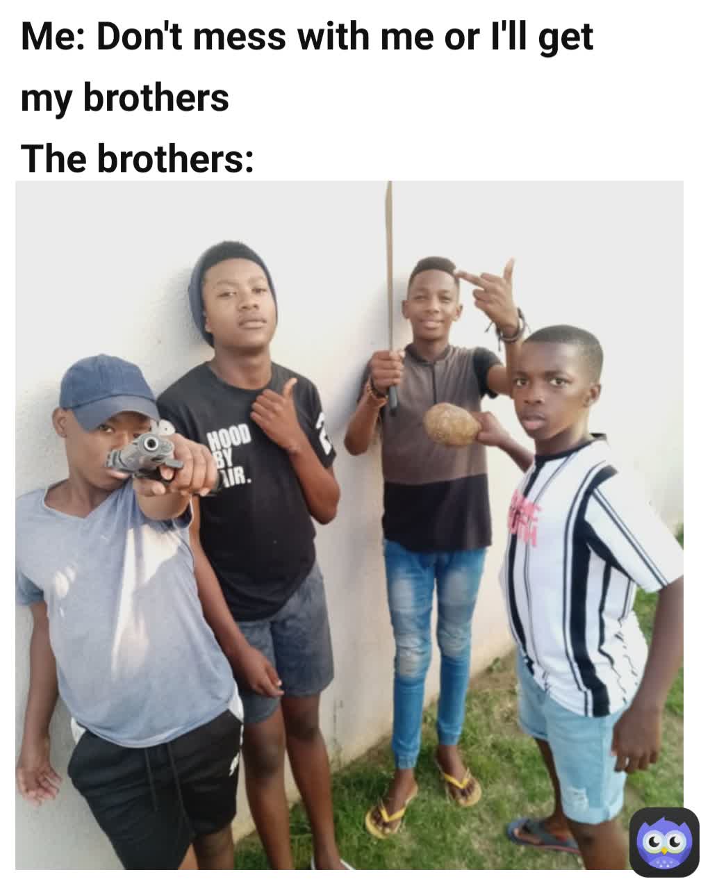 Me: Don't mess with me or I'll get my brothers 
The brothers: