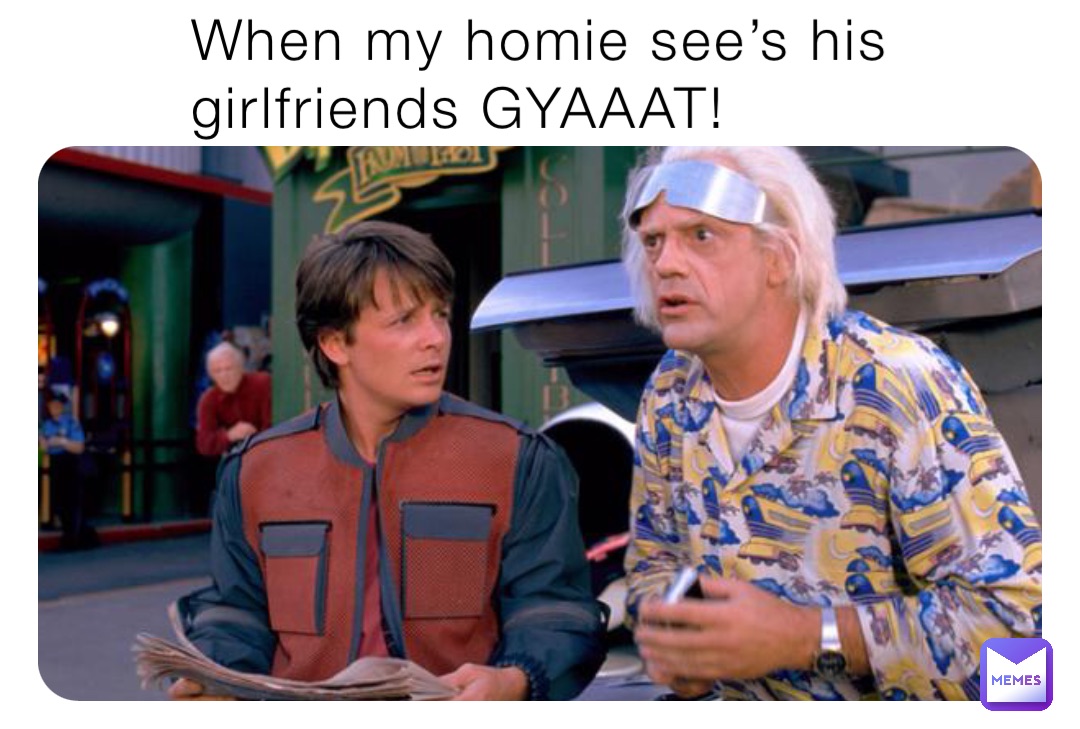 When my homie see’s his girlfriends GYAAAT!