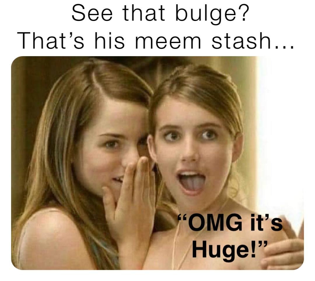 See that bulge? 
That’s his meem stash… “OMG it’s 
Huge!”