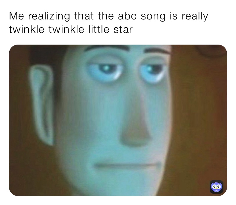 Me realizing that the abc song is really twinkle twinkle little star