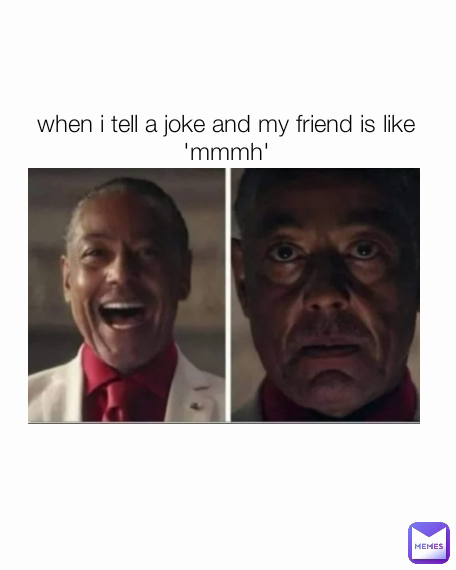 when i tell a joke and my friend is like 'mmmh'