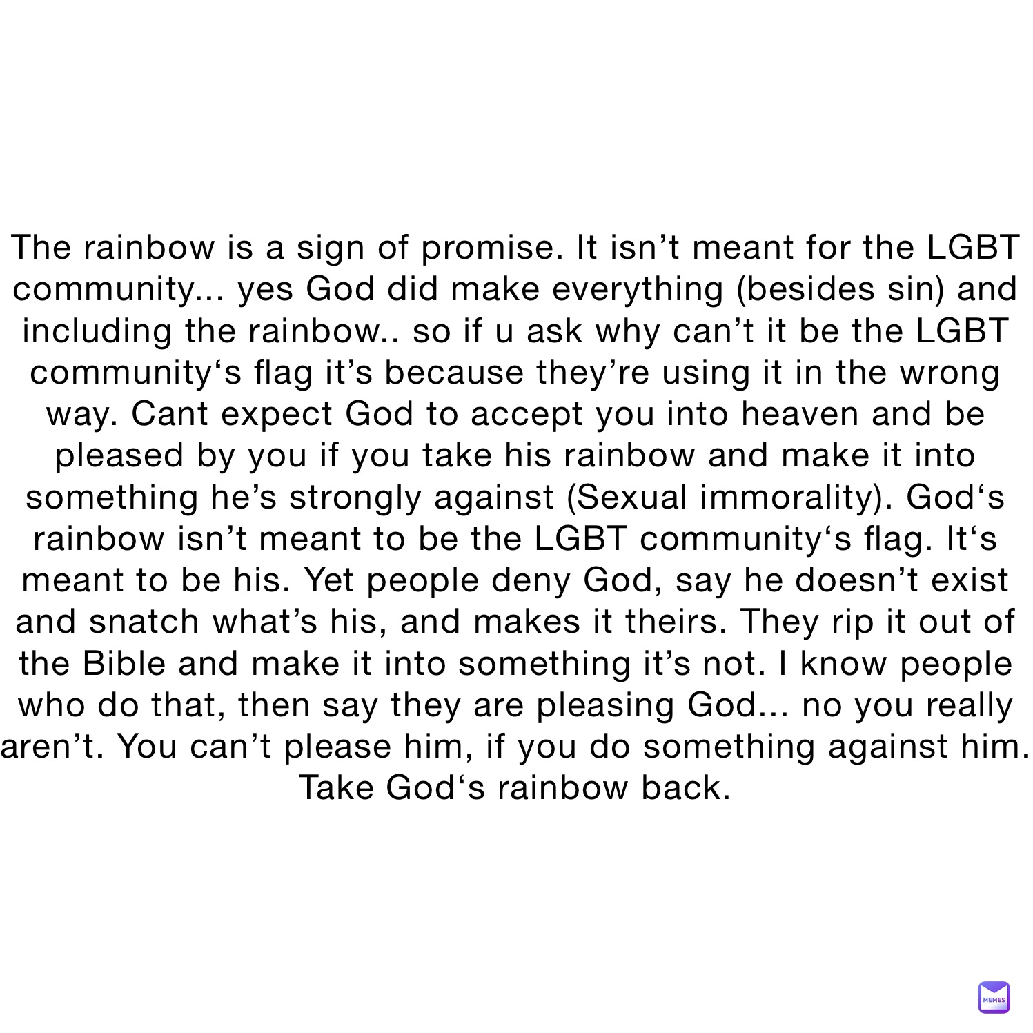 The rainbow is a sign of promise. It isn’t meant for the LGBT community... yes God did make everything (besides sin) and including the rainbow.. so if u ask why can’t it be the LGBT community‘s flag it’s because they’re using it in the wrong way. Cant expect God to accept you into heaven and be pleased by you if you take his rainbow and make it into something he’s strongly against (Sexual immorality). God‘s rainbow isn’t meant to be the LGBT community‘s flag. It‘s meant to be his. Yet people deny God, say he doesn’t exist and snatch what’s his, and makes it theirs. They rip it out of the Bible and make it into something it’s not. I know people who do that, then say they are pleasing God... no you really aren’t. You can’t please him, if you do something against him.
Take God‘s rainbow back.