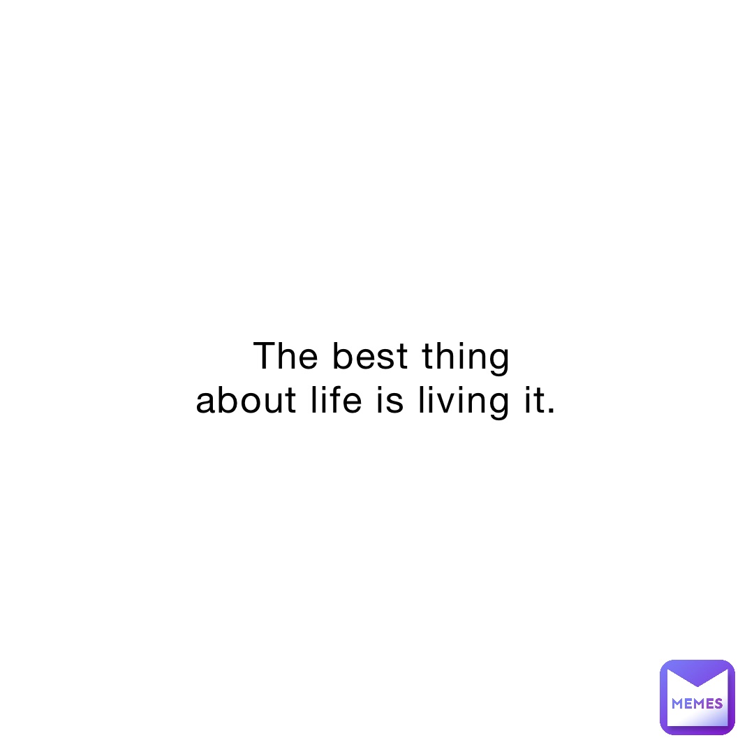 The best thing about life is living it.