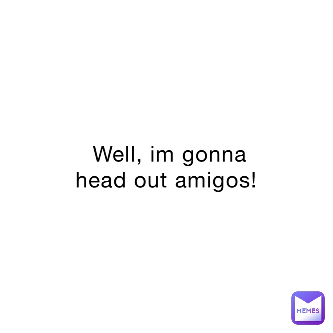 Well, im gonna head out amigos! 4X0 Memes