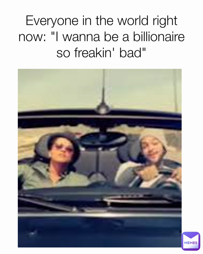 Everyone in the world right now: "I wanna be a billionaire so freakin' bad"