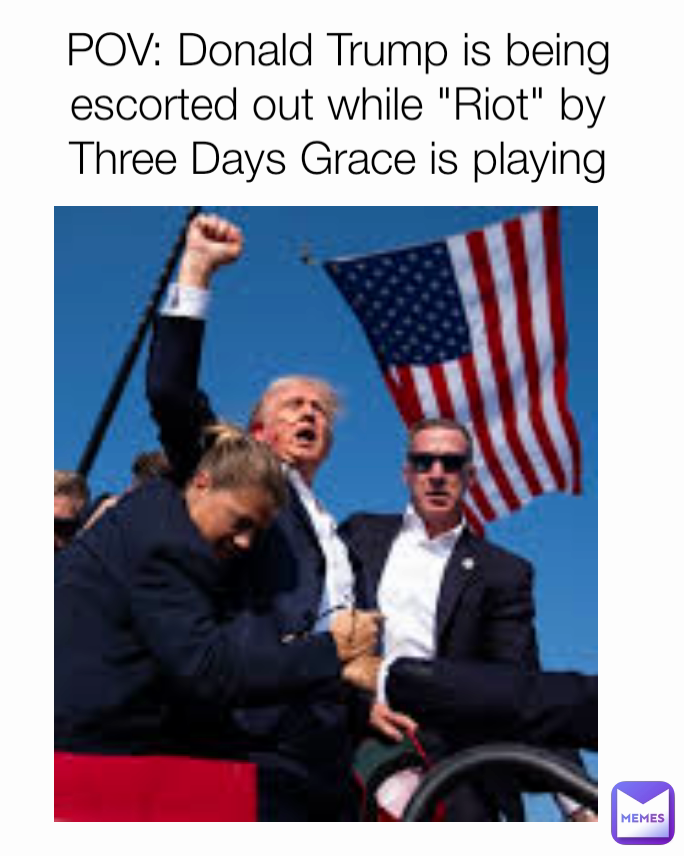 POV: Donald Trump is being escorted out while "Riot" by Three Days Grace is playing