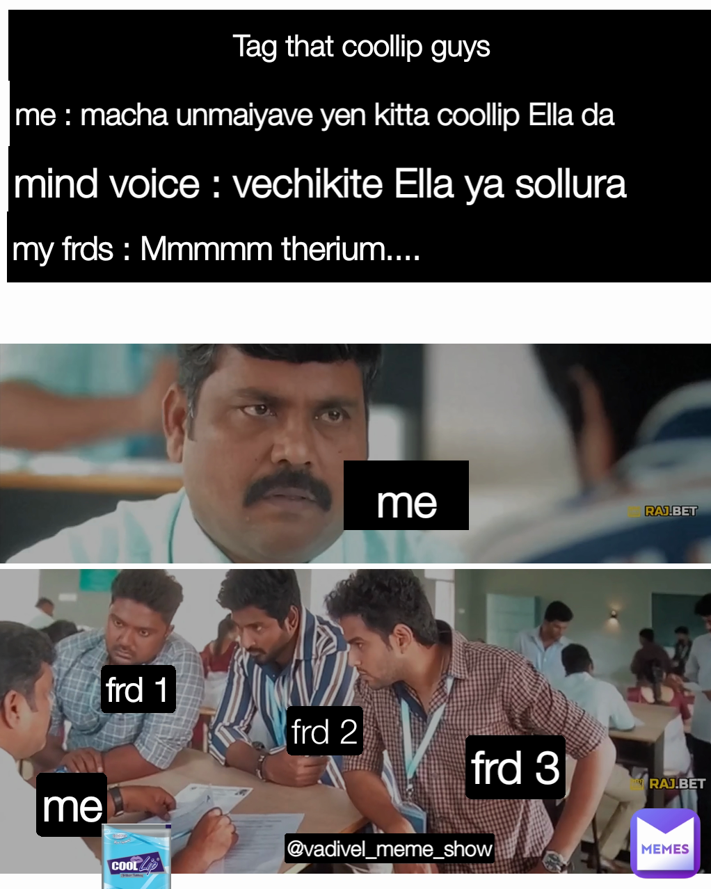 frd 3 me me : macha unmaiyave yen kitta coollip Ella da frd 1 mind voice : vechikite Ella ya sollura frd 2 my frds : Mmmmm therium....  Type Text Tag that coollip guys me @vadivel_meme_show