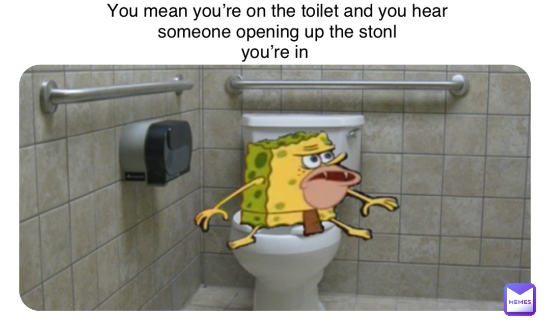 You mean you’re on the toilet and you hear someone opening up the stonl 
you’re in