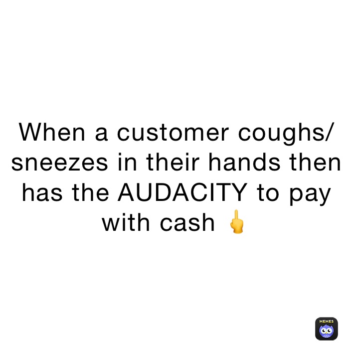 When a customer coughs/sneezes in their hands then has the AUDACITY to pay with cash 🖕￼