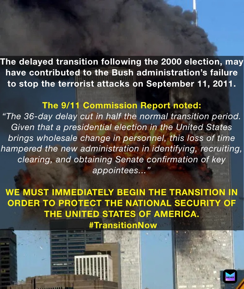 The delayed transition following the 2000 election, may have contributed to the Bush administration’s failure to stop the terrorist attacks on September 11, 2011. 

The 9/11 Commission Report noted:
“The 36-day delay cut in half the normal transition period. Given that a presidential election in the United States brings wholesale change in personnel, this loss of time hampered the new administration in identifying, recruiting, clearing, and obtaining Senate confirmation of key appointees...”

WE MUST IMMEDIATELY BEGIN THE TRANSITION IN ORDER TO PROTECT THE NATIONAL SECURITY OF THE UNITED STATES OF AMERICA.
 #TransitionNow