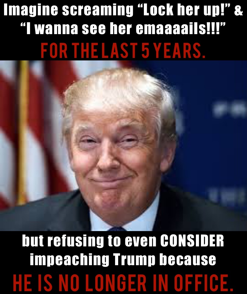 Imagine screaming “Lock her up!” & “I wanna see her emaaaails!!!” 
for the last 5 YEARS. but refusing to even CONSIDER impeaching Trump because 
he  is  no  longer  in  office. 