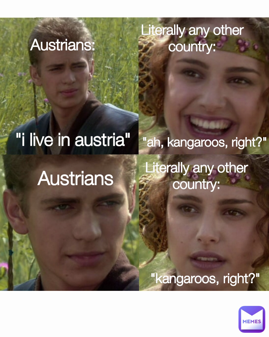 Austrians Literally any other country: Literally any other country: "kangaroos, right?" "i live in austria" Austrians: "ah, kangaroos, right?"