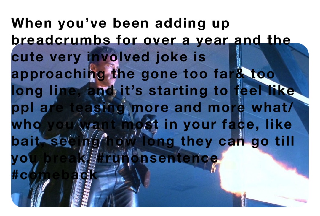 When you’ve been adding up breadcrumbs for over a year and the cute very involved joke is approaching the gone too far& too long line, and it’s starting to feel like ppl are teasing more and more what/who you want most in your face, like bait, seeing how long they can go till you break. #runonsentence #comeback