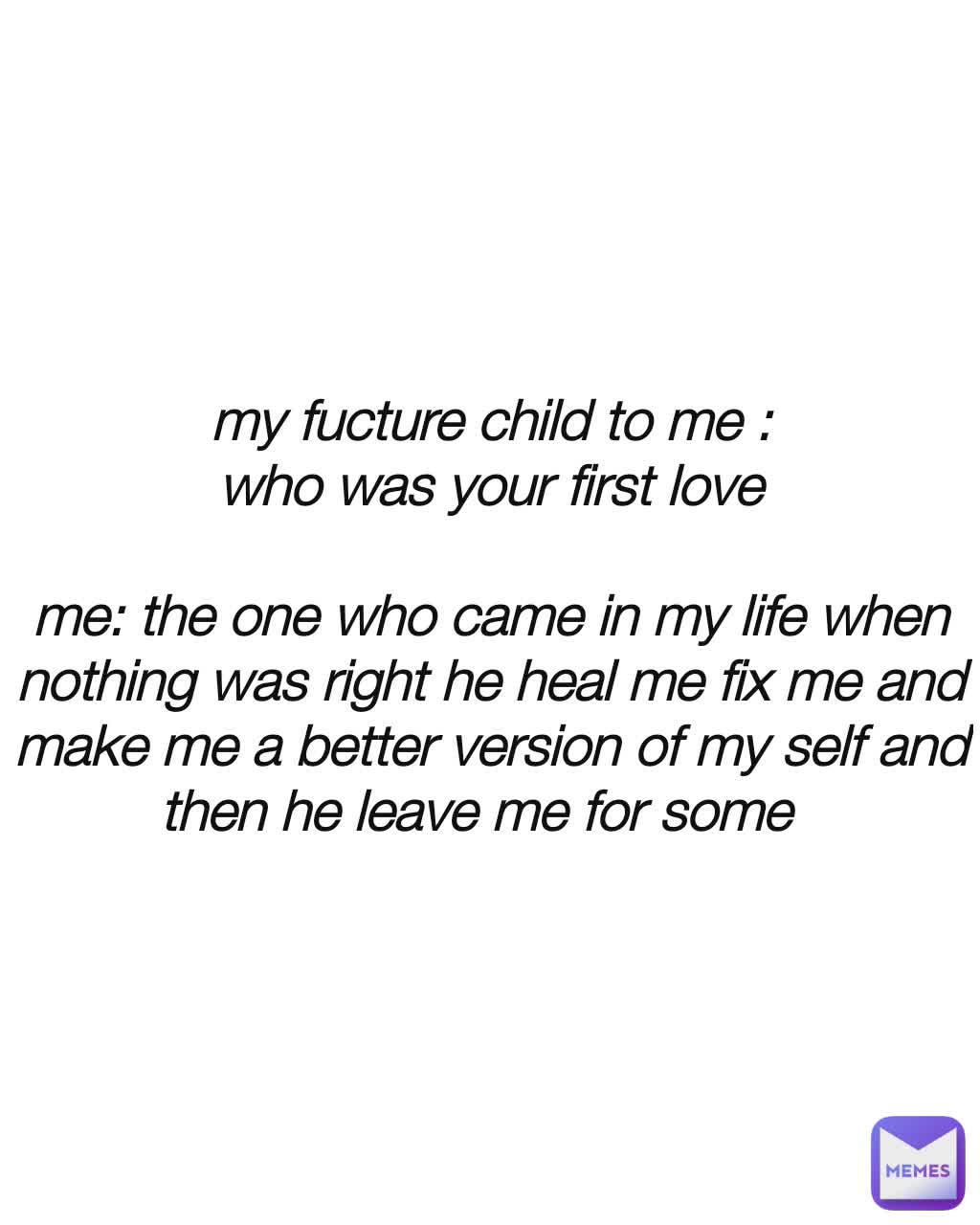 my fucture child to me :
who was your first love

me: the one who came in my life when nothing was right he heal me fix me and make me a better version of my self and then he leave me for some