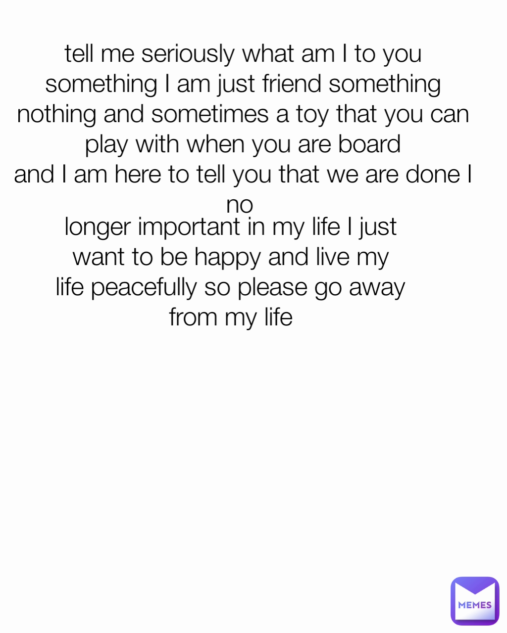 longer important in my life I just want to be happy and live my life peacefully so please go away from my life tell me seriously what am I to you something I am just friend something nothing and sometimes a toy that you can play with when you are board
and I am here to tell you that we are done I no 