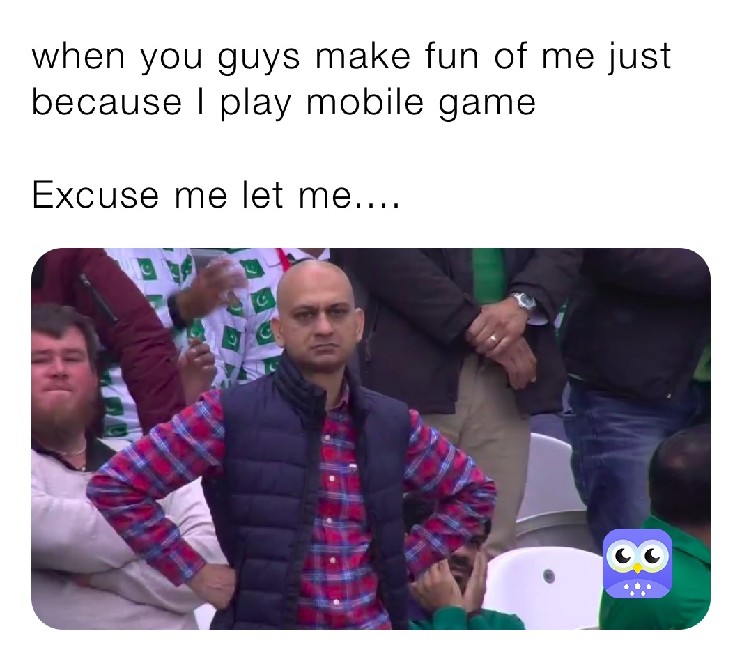 when you guys make fun of me just because I play mobile game 

Excuse me let me.... 