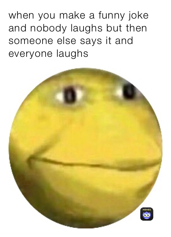 when you make a funny joke and nobody laughs but then someone else says it and everyone laughs