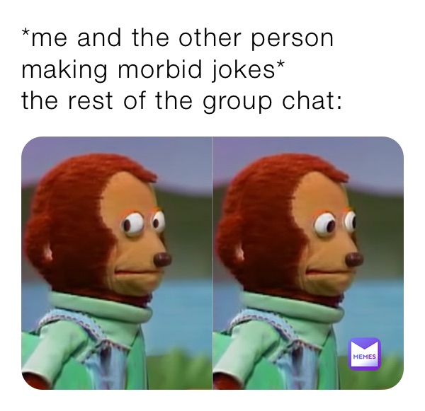 *me and the other person making morbid jokes*
the rest of the group chat: