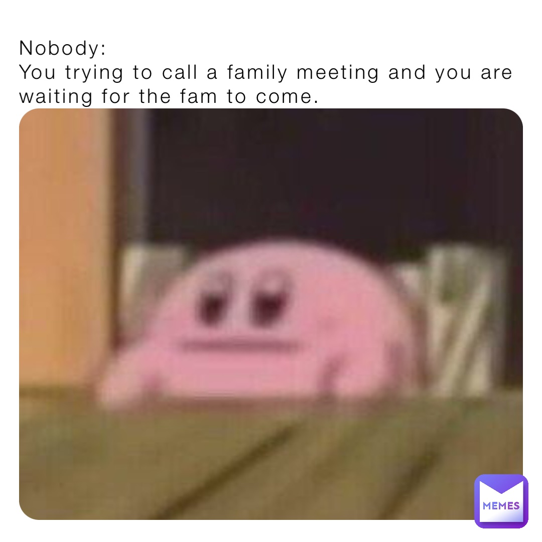 Nobody:
You trying to call a family meeting and you are waiting for the fam to come.