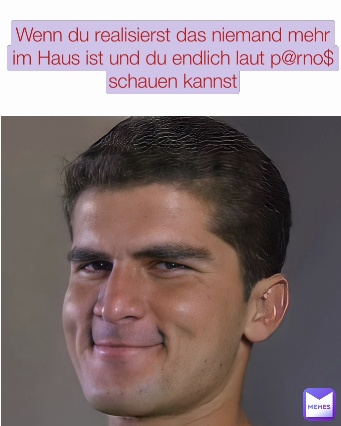 Wenn du realisierst das niemand mehr im Haus ist und du endlich laut p@rno$ schauen kannst
