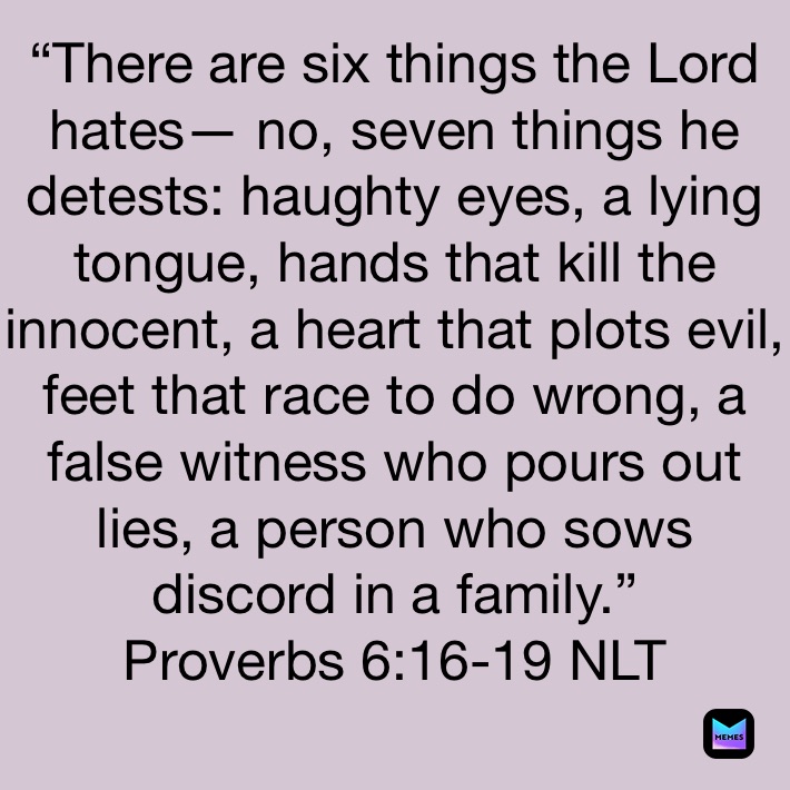 “There are six things the Lord hates— no, seven things he detests: haughty eyes, a lying tongue, hands that kill the innocent, a heart that plots evil, feet that race to do wrong, a false witness who pours out lies, a person who sows discord in a family.”
‭‭Proverbs‬ ‭6:16-19‬ ‭NLT‬‬
