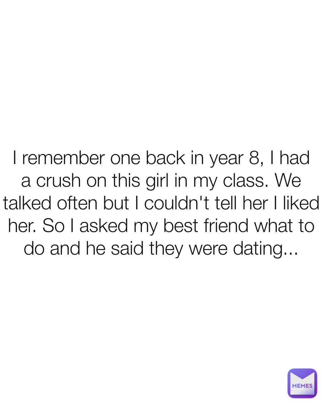 I remember one back in year 8, I had a crush on this girl in my class. We talked often but I couldn't tell her I liked her. So I asked my best friend what to do and he said they were dating...