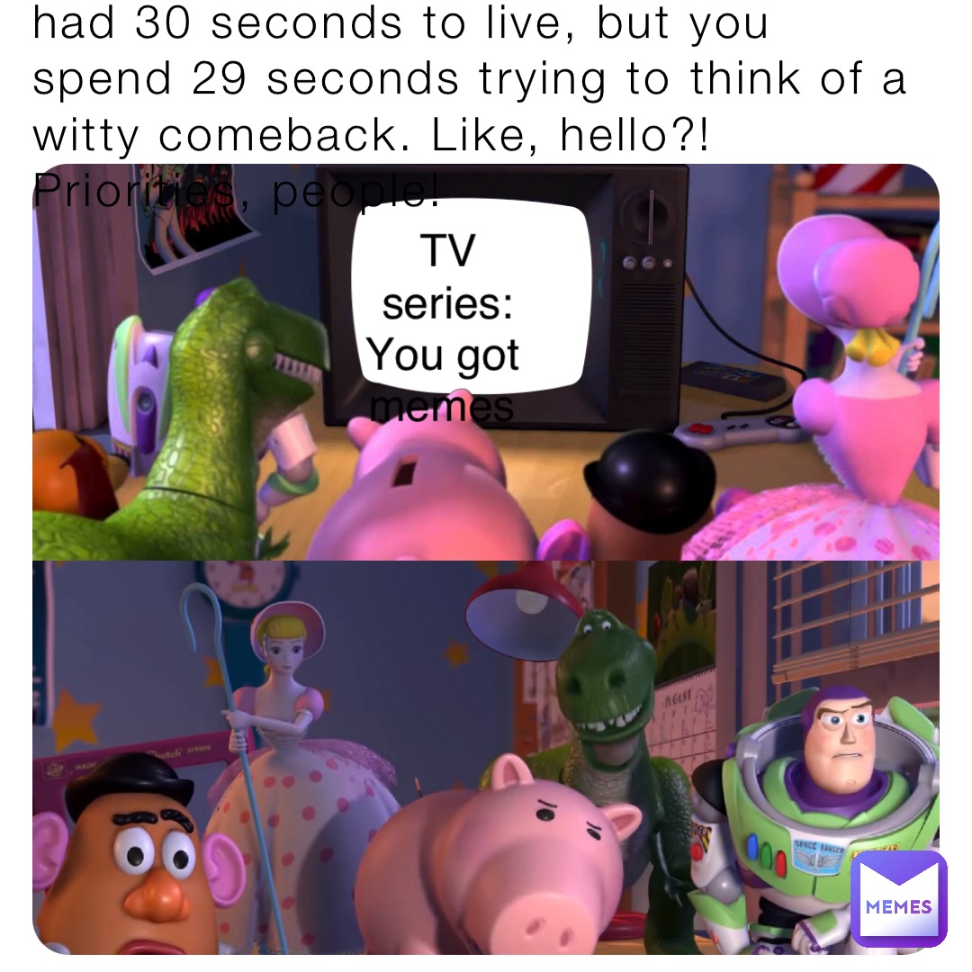 When someone tells you that you had 30 seconds to live, but you spend 29 seconds trying to think of a witty comeback. Like, hello?! Priorities, people! TV series: You got memes