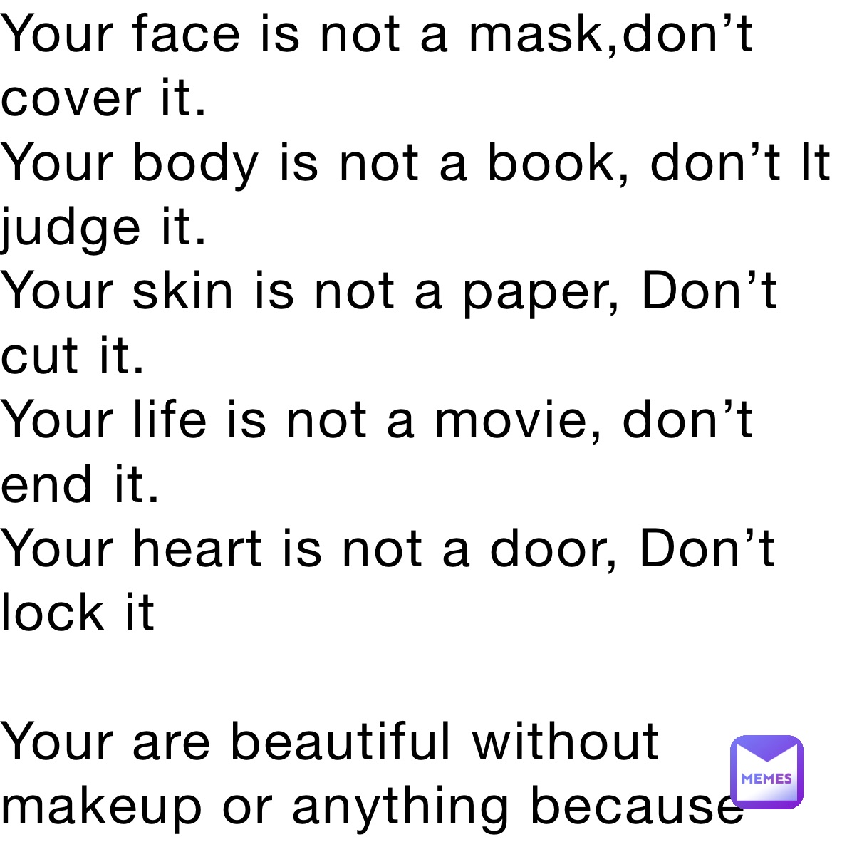 Your face is not a mask,don’t cover it. 
Your body is not a book, don’t lt judge it. 
Your skin is not a paper, Don’t cut it. 
Your life is not a movie, don’t end it. 
Your heart is not a door, Don’t lock it

Your are beautiful without makeup or anything because hats what God created you that way that’s what 

