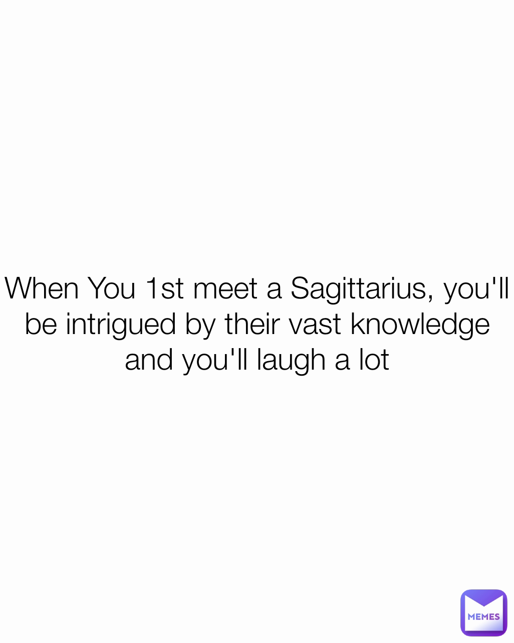 When You 1st meet a Sagittarius, you'll be intrigued by their vast knowledge and you'll laugh a lot