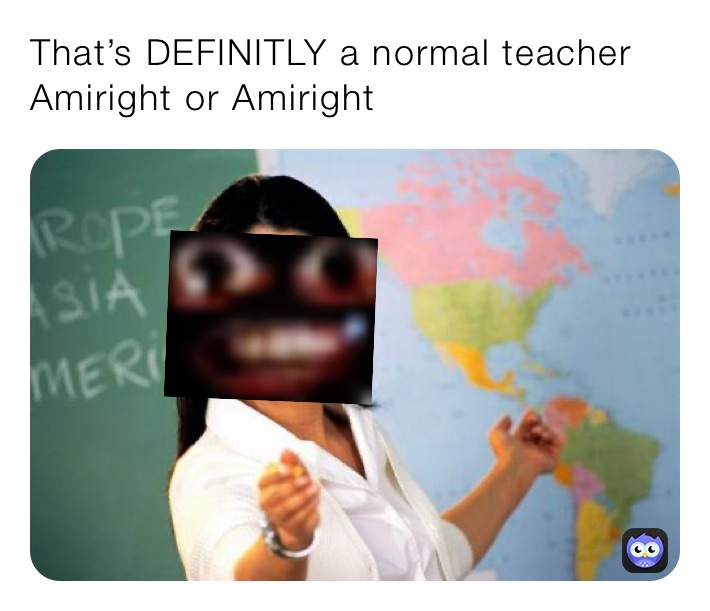 That’s DEFINITLY a normal teacher Amiright or Amiright