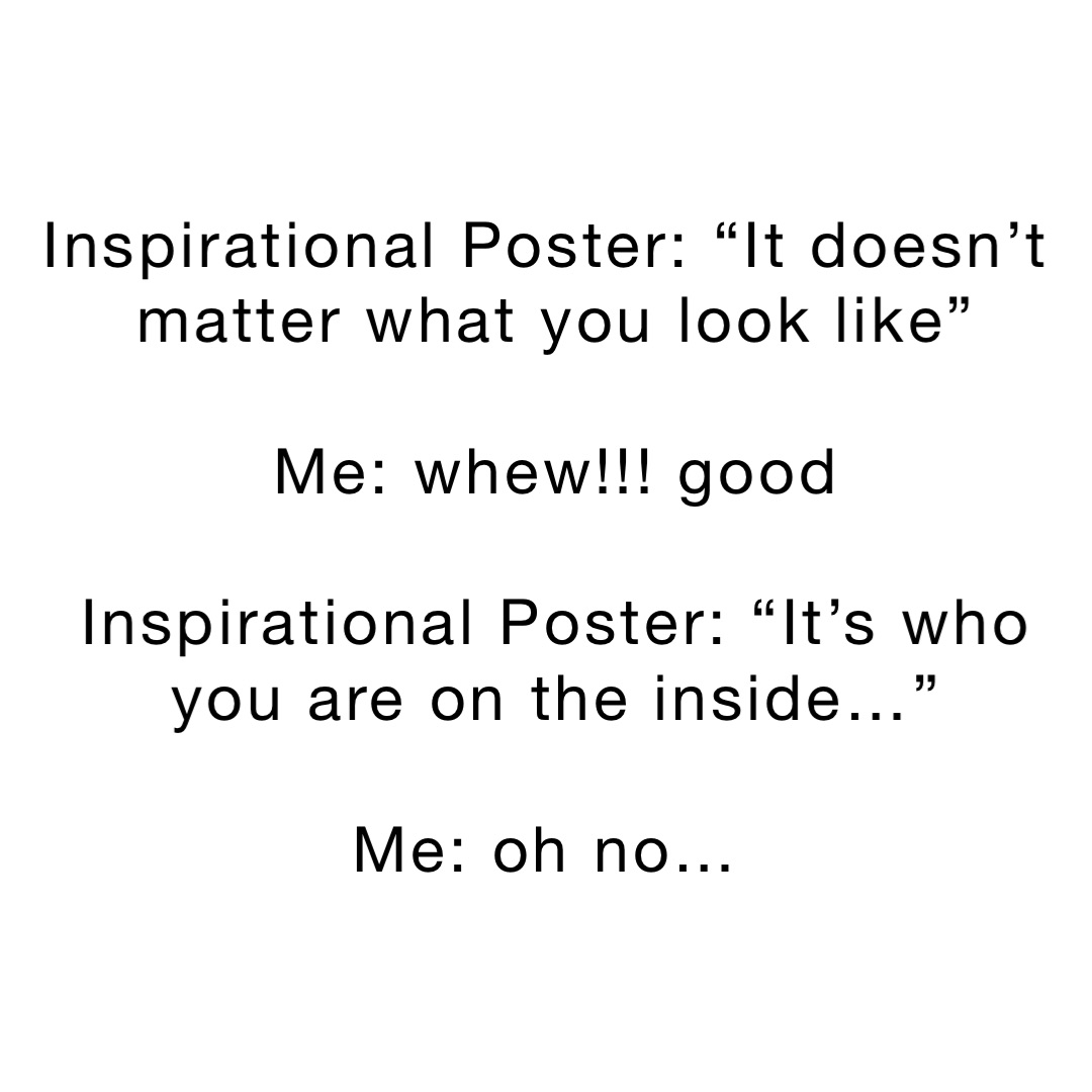Inspirational Poster: “It doesn’t matter what you look like” 

Me: whew!!! good 

Inspirational Poster: “It’s who you are on the inside…” 

Me: oh no…
