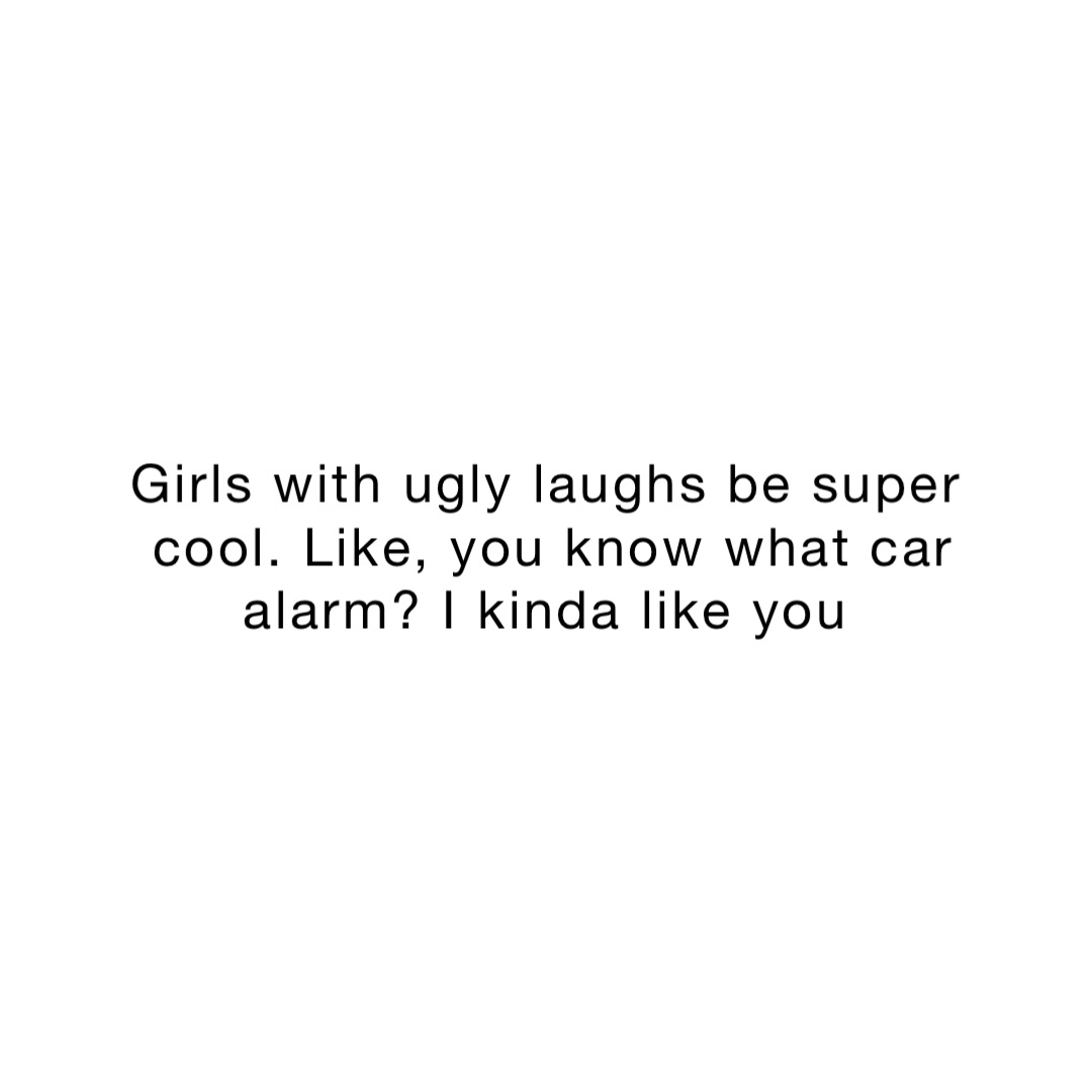 Girls with ugly laughs be super cool. Like, you know what car alarm? I kinda like you