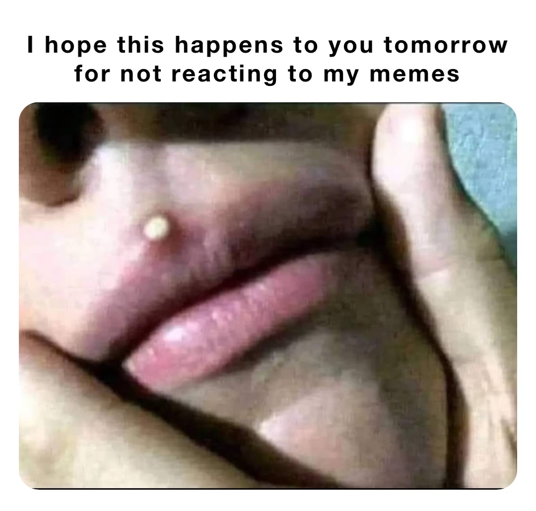 I hope this happens to you tomorrow for not reacting to my memes