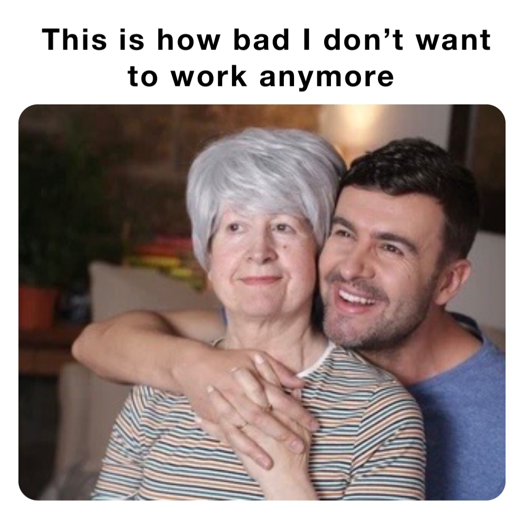 This is how bad I don’t want to work anymore