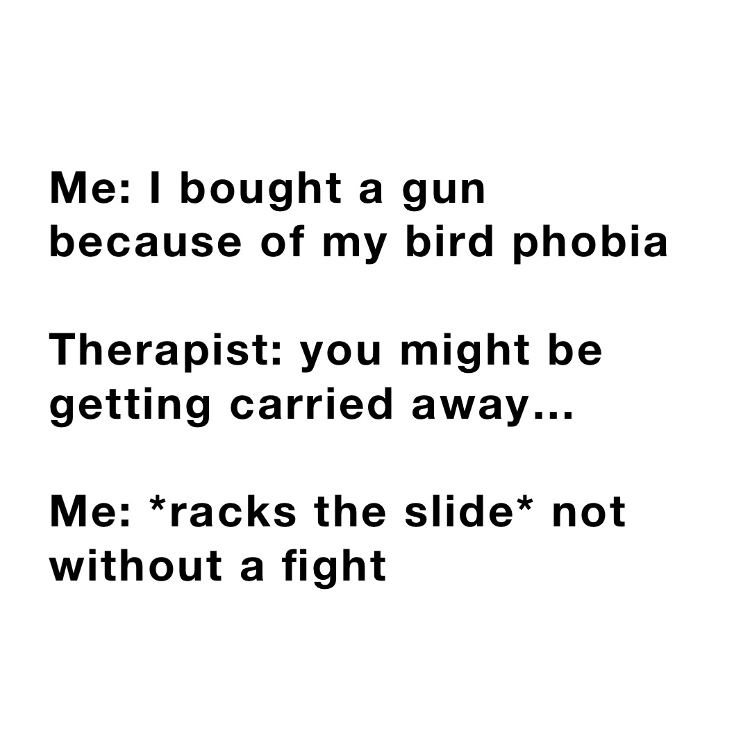 Me: I bought a gun because of my bird phobia 

Therapist: you might be getting carried away…

Me: *racks the slide* not without a fight