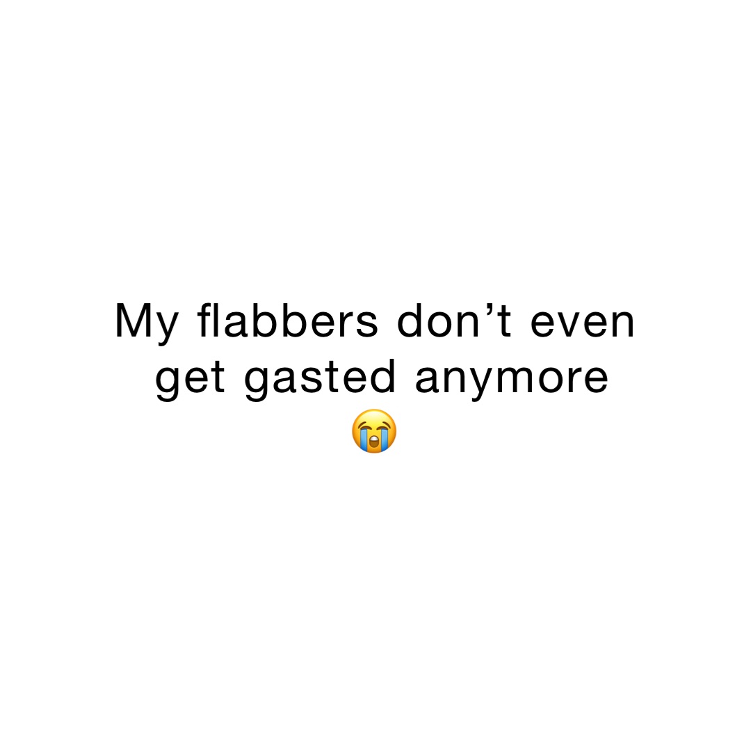 My flabbers don’t even 
get gasted anymore 
😭