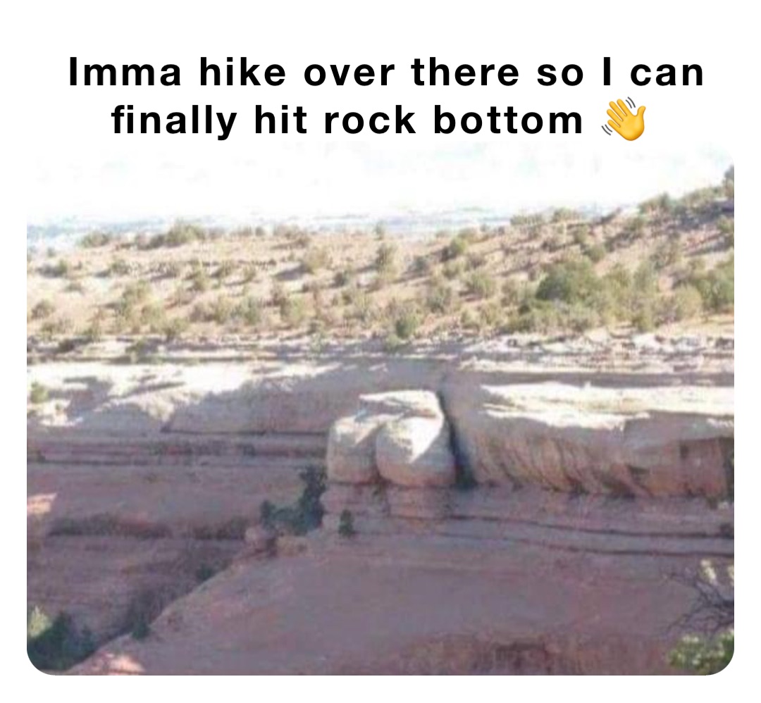 Imma hike over there so I can finally hit rock bottom 👋