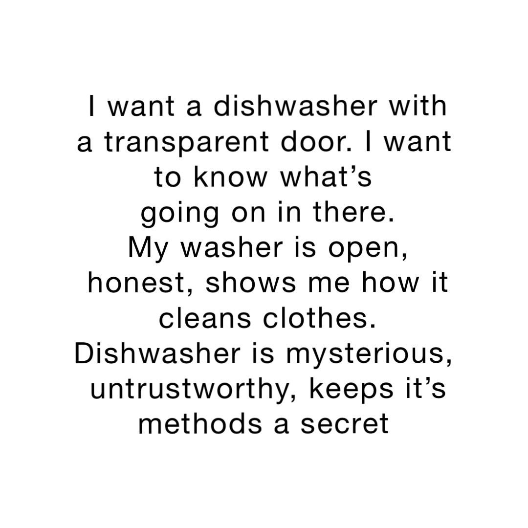 I want a dishwasher with a transparent door. I want to know what’s
 going on in there.
My washer is open, honest, shows me how it cleans clothes. 
Dishwasher is mysterious, untrustworthy, keeps it’s methods a secret