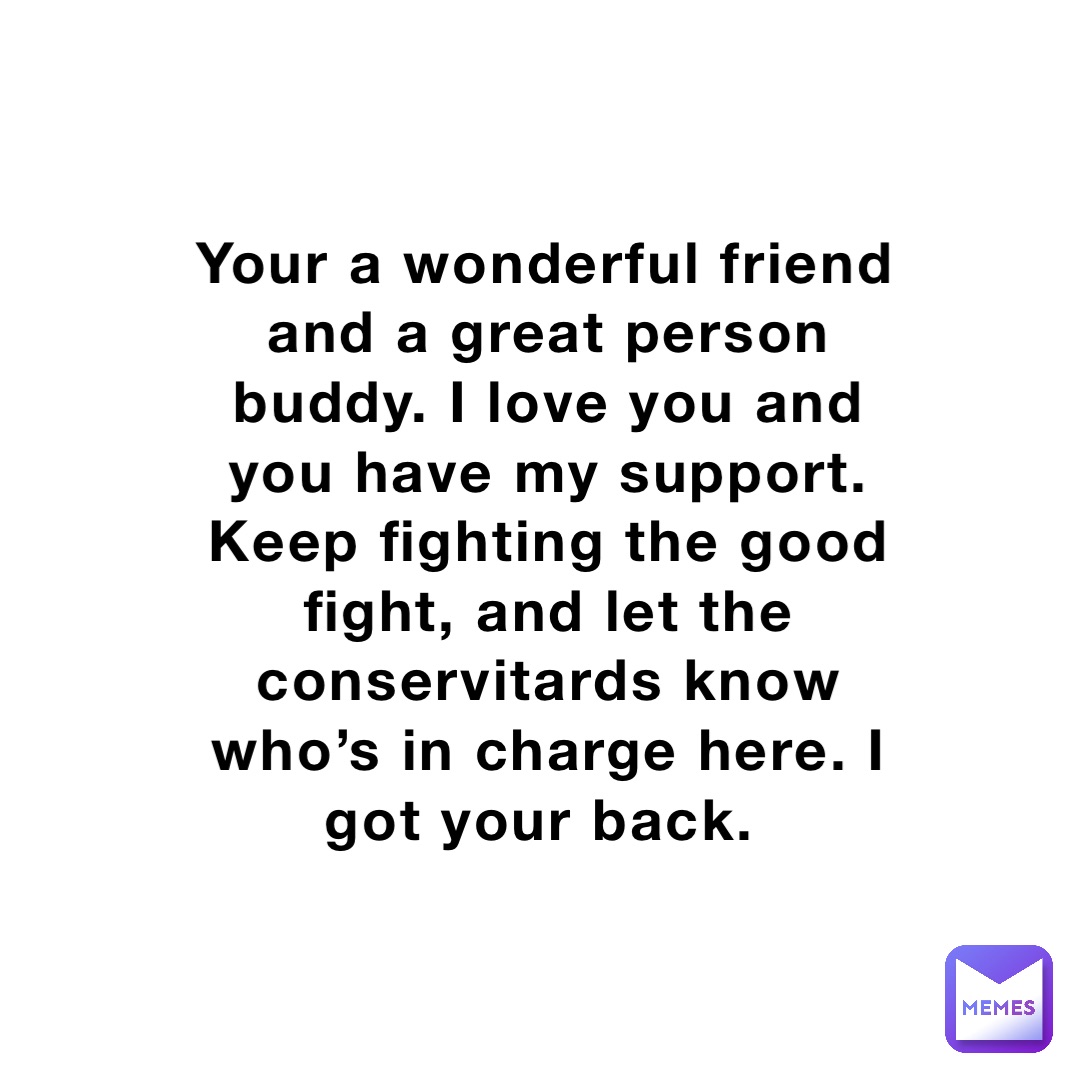 Your a wonderful friend and a great person buddy. I love you and you have my support. Keep fighting the good fight, and let the conservitards know who’s in charge here. I got your back.