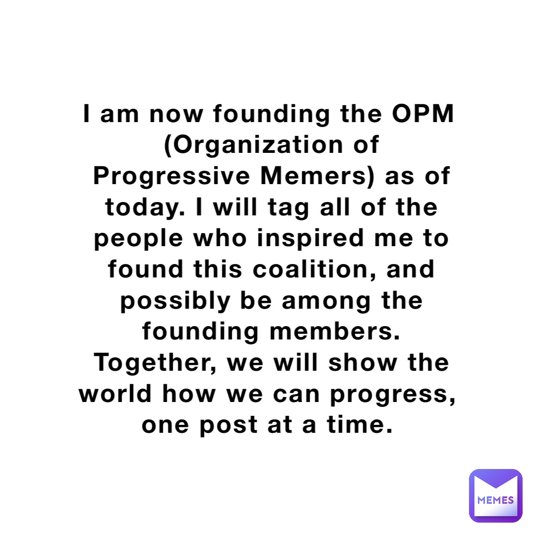 I am now founding the OPM (Organization of Progressive Memers) as of today. I will tag all of the people who inspired me to found this coalition, and possibly be among the founding members. Together, we will show the world how we can progress, one post at a time.